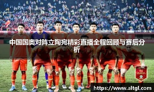 中国国奥对阵立陶宛精彩直播全程回顾与赛后分析