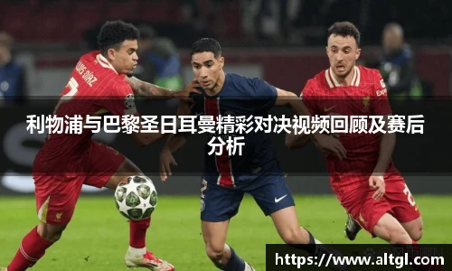 利物浦与巴黎圣日耳曼精彩对决视频回顾及赛后分析