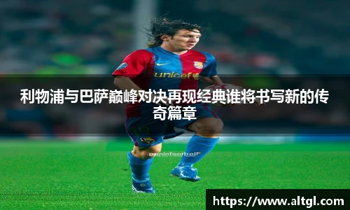 利物浦与巴萨巅峰对决再现经典谁将书写新的传奇篇章