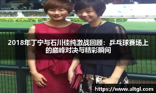 2018年丁宁与石川佳纯激战回顾：乒乓球赛场上的巅峰对决与精彩瞬间