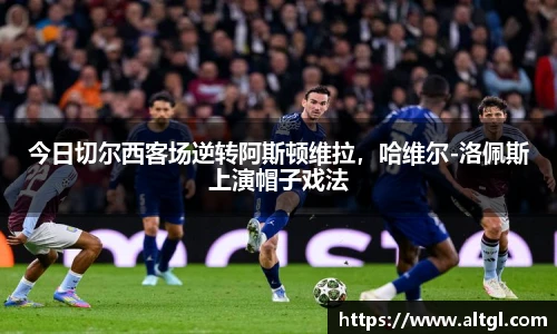 今日切尔西客场逆转阿斯顿维拉，哈维尔-洛佩斯上演帽子戏法