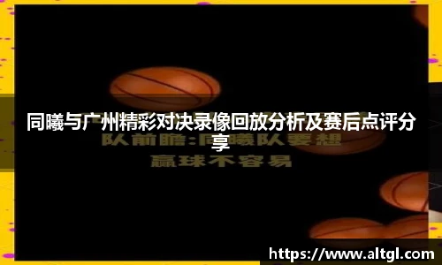 同曦与广州精彩对决录像回放分析及赛后点评分享