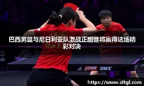 巴西男篮与尼日利亚队激战正酣谁将赢得这场精彩对决