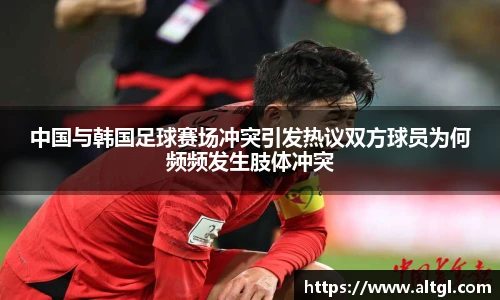 中国与韩国足球赛场冲突引发热议双方球员为何频频发生肢体冲突